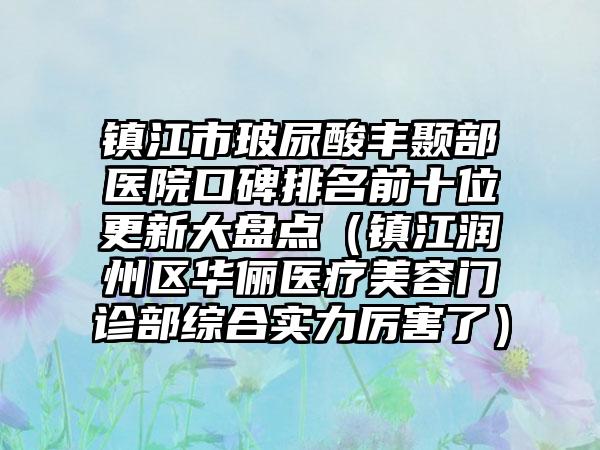 镇江市玻尿酸丰颞部医院口碑排名前十位更新大盘点（镇江润州区华俪医疗美容门诊部综合实力厉害了）